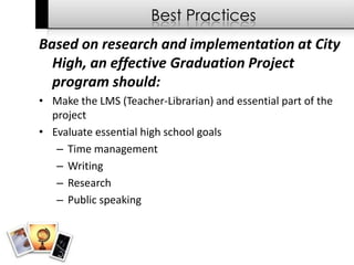 Best Practices
Based on research and implementation at City
  High, an effective Graduation Project
  program should:
• Make the LMS (Teacher-Librarian) and essential part of the
  project
• Evaluate essential high school goals
   – Time management
   – Writing
   – Research
   – Public speaking
 