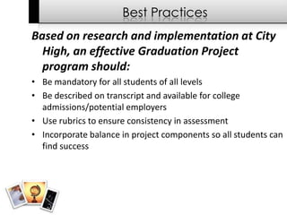 Best Practices
Based on research and implementation at City
  High, an effective Graduation Project
  program should:
• Be mandatory for all students of all levels
• Be described on transcript and available for college
  admissions/potential employers
• Use rubrics to ensure consistency in assessment
• Incorporate balance in project components so all students can
  find success
 