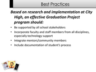 Best Practices
Based on research and implementation at City
  High, an effective Graduation Project
  program should:
• Be supported by all school stakeholders
• Incorporate faculty and staff members from all disciplines,
  especially technology support
• Integrate mentors/community members
• Include documentation of student’s process
 