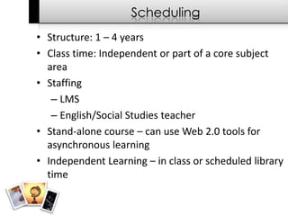 Scheduling
• Structure: 1 – 4 years
• Class time: Independent or part of a core subject
  area
• Staffing
   – LMS
   – English/Social Studies teacher
• Stand-alone course – can use Web 2.0 tools for
  asynchronous learning
• Independent Learning – in class or scheduled library
  time
 