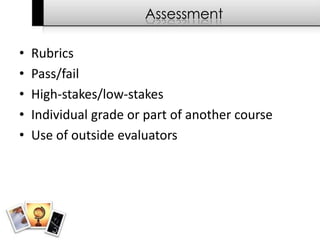Assessment

•   Rubrics
•   Pass/fail
•   High-stakes/low-stakes
•   Individual grade or part of another course
•   Use of outside evaluators
 