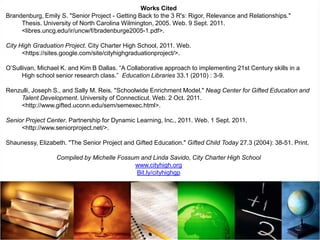 Works Cited
Brandenburg, Emily S. "Senior Project - Getting Back to the 3 R's: Rigor, Relevance and Relationships."
     Thesis. University of North Carolina Wilmington, 2005. Web. 9 Sept. 2011.
     <libres.uncg.edu/ir/uncw/f/bradenburge2005-1.pdf>.

City High Graduation Project. City Charter High School, 2011. Web.
      <https://sites.google.com/site/cityhighgraduationproject/>.

O’Sullivan, Michael K. and Kim B Dallas. “A Collaborative approach to implementing 21st Century skills in a
      High school senior research class.” Education Libraries 33.1 (2010) : 3-9.

Renzulli, Joseph S., and Sally M. Reis. "Schoolwide Enrichment Model." Neag Center for Gifted Education and
    Talent Development. University of Connecticut. Web. 2 Oct. 2011.
    <http://www.gifted.uconn.edu/sem/semexec.html>.

Senior Project Center. Partnership for Dynamic Learning, Inc., 2011. Web. 1 Sept. 2011.
     <http://www.seniorproject.net/>.

Shaunessy, Elizabeth. "The Senior Project and Gifted Education." Gifted Child Today 27.3 (2004): 38-51. Print.

                  Compiled by Michelle Fossum and Linda Savido, City Charter High School
                                            www.cityhigh.org
                                             Bit.ly/cityhighgp
 