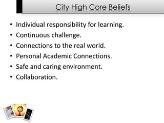 City High Core Beliefs

•   Individual responsibility for learning.
•   Continuous challenge.
•   Connections to the real world.
•   Personal Academic Connections.
•   Safe and caring environment.
•   Collaboration.
 