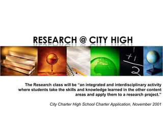 RESEARCH @ CITY HIGH



  The Research class will be “an integrated and interdisciplinary activity
where students take the skills and knowledge learned in the other content
                              areas and apply them to a research project.”

                City Charter High School Charter Application, November 2001
 