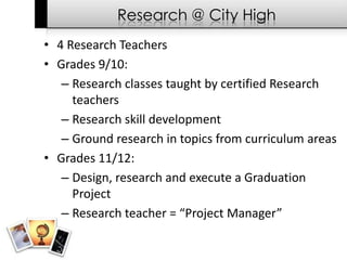 Research @ City High
• 4 Research Teachers
• Grades 9/10:
   – Research classes taught by certified Research
     teachers
   – Research skill development
   – Ground research in topics from curriculum areas
• Grades 11/12:
   – Design, research and execute a Graduation
     Project
   – Research teacher = “Project Manager”
 