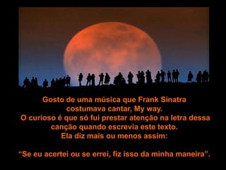 Gosto de uma música que Frank Sinatra
            costumava cantar, My way.
O curioso é que só fui prestar atenção na letra dessa
        canção quando escrevia este texto.
           Ela diz mais ou menos assim:

“Se eu acertei ou se errei, fiz isso da minha maneira”.
 
