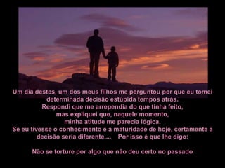 Um dia destes, um dos meus filhos me perguntou por que eu tomei
            determinada decisão estúpida tempos atrás.
          Respondi que me arrependia do que tinha feito,
               mas expliquei que, naquele momento,
                  minha atitude me parecia lógica.
Se eu tivesse o conhecimento e a maturidade de hoje, certamente a
         decisão seria diferente.... Por isso é que lhe digo:

      Não se torture por algo que não deu certo no passado
 