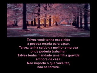Talvez você tenha escolhido
      a pessoa errada para casar.
 Talvez tenha saído da melhor empresa
         onde poderia trabalhar.
Talvez tenha mandado uma filha grávida
            embora de casa.
      Não importa o que você fez,
             não se torture.
 