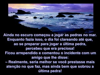 Ainda no escuro começou a jogar as pedras no mar.
  Enquanto fazia isso, o dia foi clareando até que,
      ao se preparar para jogar a última pedra,
             percebeu que era preciosa!
 Ficou arrependido e comentou o incidente com um
                amigo que lhe disse:
 – Realmente, seria melhor se você prestasse mais
  atenção no que faz, mas ainda bem que sobrou a
                   última pedra!
 