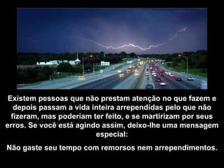 Existem pessoas que não prestam atenção no que fazem e
   depois passam a vida inteira arrependidas pelo que não
  fizeram, mas poderiam ter feito, e se martirizam por seus
erros. Se você está agindo assim, deixo-lhe uma mensagem
                         especial:
Não gaste seu tempo com remorsos nem arrependimentos.
 