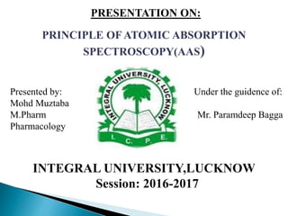 PRESENTATION ON:
PRINCIPLE OF ATOMIC ABSORPTION
SPECTROSCOPY(AAS)
INTEGRAL UNIVERSITY,LUCKNOW
Session: 2016-2017
Presented by: Under the guidence of:
Mohd Muztaba
M.Pharm Mr. Paramdeep Bagga
Pharmacology
 