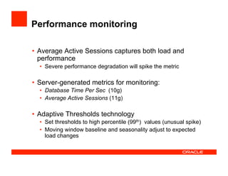 Performance monitoring
•  Average Active Sessions captures both load and
performance
•  Severe performance degradation will spike the metric
•  Server-generated metrics for monitoring:
•  Database Time Per Sec (10g)
•  Average Active Sessions (11g)
•  Adaptive Thresholds technology
•  Set thresholds to high percentile (99th) values (unusual spike)
•  Moving window baseline and seasonality adjust to expected
load changes
 