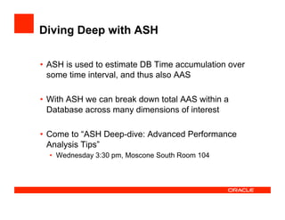Diving Deep with ASH
•  ASH is used to estimate DB Time accumulation over
some time interval, and thus also AAS
•  With ASH we can break down total AAS within a
Database across many dimensions of interest
•  Come to “ASH Deep-dive: Advanced Performance
Analysis Tips”
•  Wednesday 3:30 pm, Moscone South Room 104
 