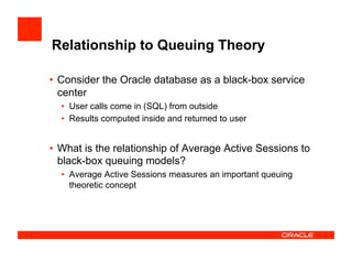 Relationship to Queuing Theory
•  Consider the Oracle database as a black-box service
center
•  User calls come in (SQL) from outside
•  Results computed inside and returned to user
•  What is the relationship of Average Active Sessions to
black-box queuing models?
•  Average Active Sessions measures an important queuing
theoretic concept
 