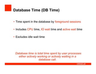 Database Time (DB Time)
•  Time spent in the database by foreground sessions
•  Includes CPU time, IO wait time and active wait time
•  Excludes idle wait time
Database time is total time spent by user processes
either actively working or actively waiting in a
database call.
 
