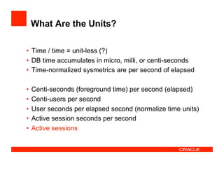 What Are the Units?
•  Time / time = unit-less (?)
•  DB time accumulates in micro, milli, or centi-seconds
•  Time-normalized sysmetrics are per second of elapsed
•  Centi-seconds (foreground time) per second (elapsed)
•  Centi-users per second
•  User seconds per elapsed second (normalize time units)
•  Active session seconds per second
•  Active sessions
 