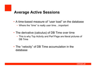 Average Active Sessions
•  A time-based measure of “user load” on the database
•  Where the “time” is really user time…important
•  The derivative (calculus) of DB Time over time
•  This is why Top Activity and Perf Page are literal pictures of
DB Time
•  The “velocity” of DB Time accumulation in the
database
 