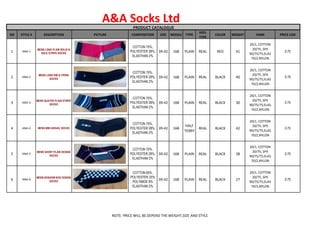 A&A Socks Ltd
PRODUCT CATALOGUE
Sl# STYLE # DESCRIPTION PICTURE COMPOSITION SIZE NEEDLE TYPE
HEEL
TYPE
COLOR WEIGHT YARN PRICE USD
1 ANA-1
MENS LONG PLAIN SOLID &
SOLE STRIPE SOCKS
COTTON 70%,
POLYESTER 28%,
ELASTHAN 2%
39-42 168 PLAIN REAL RED 41
20/1, COTTON
20/75, SPX
90/75/75,ELAS
70/2,NYLON
0.75
2 ANA-2
MENS LONG RIB & TIPING
SOCKS
COTTON 70%,
POLYESTER 28%,
ELASTHAN 2%
39-42 168 PLAIN REAL BLACK 40
20/1, COTTON
20/75, SPX
90/75/75,ELAS
70/2,NYLON
0.70
3 ANA-3
MENS QUATER PLAIN STRIPE
SOCKS
COTTON 70%,
POLYESTER 28%,
ELASTHAN 2%
39-42 168 PLAIN REAL BLACK 30
20/1, COTTON
20/75, SPX
90/75/75,ELAS
70/2,NYLON
0.75
4 ANA-4 MENS MINI ARGAIL SOCKS
COTTON 70%,
POLYESTER 28%,
ELASTHAN 2%
39-42 168
HALF
TERRY
REAL BLACK 42
20/1, COTTON
20/75, SPX
90/75/75,ELAS
70/2,NYLON
0.75
5 ANA-5
MENS SHORT PLAIN DESIGN
SOCKS
COTTON 70%,
POLYESTER 28%,
ELASTHAN 2%
39-42 168 PLAIN REAL BLACK 28
20/1, COTTON
20/75, SPX
90/75/75,ELAS
70/2,NYLON
0.70
6 ANA-6
MENS NOSHOW BOX DESIGN
SOCKS
COTTON 65%,
POLYESTER 25%
POLYMIDE 8%
ELASTHAN 2%
39-42 168 PLAIN REAL BLACK 27
20/1, COTTON
20/75, SPX
90/75/75,ELAS
70/2,NYLON
0.75
NOTE: PRICE WILL BE DEPEND THE WEIGHT,SIZE AND STYLE
 