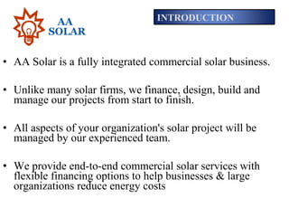 • AA Solar is a fully integrated commercial solar business.
• Unlike many solar firms, we finance, design, build and
manage our projects from start to finish.
• All aspects of your organization's solar project will be
managed by our experienced team.
• We provide end-to-end commercial solar services with
flexible financing options to help businesses & large
organizations reduce energy costs
INTRODUCTION
 