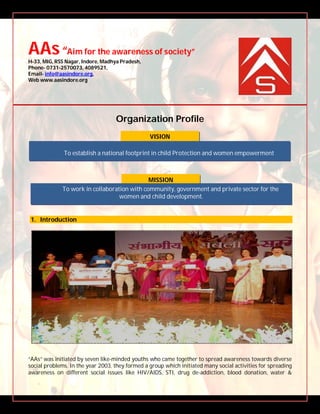 AAs“Aim for the awareness of society”
H-33, MIG, RSS Nagar, Indore, Madhya Pradesh,
Phone- 0731-2570073, 4089521,
Email- info@aasindore.org,
Web www.aasindore.org
Organization Profile
1. Introduction
“AAs” was initiated by seven like-minded youths who came together to spread awareness towards diverse
social problems. In the year 2003, they formed a group which initiated many social activities for spreading
awareness on different social issues like HIV/AIDS, STI, drug de-addiction, blood donation, water &
MISSION
VISION
To establish a national footprint in child Protection and women empowerment
To work in collaboration with community, government and private sector for the
women and child development.
 