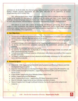 AAS – Aim for the Awareness of Society –Organization Profile
sanitation etc. On 05-05-2005, this informal group registered itself as a not for profit organization under
Madhya Pradesh Societies Registration Act with name “AAs–Aim for the Awareness of society”.
(Registration No: 03/27/3/0431/05).
AAs - which in Hindi means “Hope”- was established in May 2005 to establish the hope for positive
change in the society. It is the endeavor of AAS to serve the society and make it more capable to face
challenges of deprived groups especially women and children. Presently, organization is mainly working
for water and sanitation, child development and women empowerment in Indore, Madhya Pradesh.
AAS believes to work with a theme of Knowledge and Resource partnership. It runs different
projects in close coordination with different government departments such as Indore Police, Municipal
Corporation, Labour Department, Women and Child Development Department etc. This list of stakeholders
ensures the credibility of the organization.
2. Our Objectives
 To associate with different government schemes for the improvement of Schedule Caste and Tribes,
women, children and other deprived sections of the society
 To conduct awareness programs in rural and urban areas to improve physical and mental health of
people
 To establish linkages with health department for imparting health services to the vulnerable
 To develop and demonstrate sustainable systems for the environment, sanitation and waste
recycling
 To work for the communal harmony in the society
 To work for the rehabilitation of physically or mentally disadvantaged, female sex workers and
other marginalized groups of society
 To build sustainable livelihood resources, infrastructure and enhance accessibility of the resources
for poor community
 To conduct training programs on new, advanced and affordable technologies for the rural farmers
to increase the production.
3. Present projects
 CHILDLINE -1098- Supported by CHILDLINE India Foundation and Ministry of Women and Child
Development Department GOI
 Rajasthan Urban Infrastructure Development Project- Phase-2- supported by IPE Global Pvt. Ltd.
 Local Economic Development Baseline – Supported by Commonwealth Local Self Governance
Forum (CLGF)
 Project SEWA- Supported by Shree Mahadeo Shahara Sukrat Trust
 M Mitra- Supported by Armman Mumbai
 Sarthi “Empowerment Centre”- Supported by ZEE Media Corporation Limited
 Masti Ki Pathshala- Supported by various individual volunteers of Indore.
 Women Empowerment through Livelihood Initiatives- Run by the organization using its own
resources
 