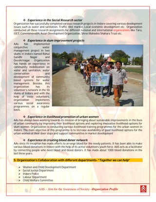 AAS – Aim for the Awareness of Society –Organization Profile
 Experience in the Social Research sector
Organization has successfully completed various research projects in Indore covering various development
issues such as water and sanitation, Traffic, Wet market, Local economic development etc. Organization
conducted all these research assignments for different national and international organizations like Taru,
ISET, Commonwealth, Asian Development Organization, Shree Mahadeo Shahara Trust etc.
 Experience in slum improvement projects
AAs has implemented
conjunctive water
management project in two
slums in Indore named Rahul
Gandhi Nagar and
Devshrinagar. Organization
has hands on experience in
community mobilization on
water and sanitation, water
conservation and
development of community
based systems for water
management. Besides this
organization has its
volunteer’s network in the 50
slums of Indore and with the
help of these volunteers,
organization implements
various social awareness
programmes on a regular
basis.
 Experience in livelihood promotion of urban women
AAs has always been working towards its mission of bringing about sustainable improvements in the lives
of urban community by improving their livelihood options and exploring innovative livelihood options for
slum women. Organization is conducting various livelihood training programmes for the urban women in
Indore. The main objective of this programme is to increase availability of good livelihood options for the
urban women at their door steps and support communities in market development.
 Experience in creating blood donor network
AAs since its inception has made efforts to arrange blood for the needy patients. It has been able to make
various blood donations in Indore with the help of its active volunteers youth force. AAS acts as a facilitator
by connecting people who need blood and blood donors. It has made about 1000 blood donations in the
last three years.
5. Organization’s Collaboration with different departments- “Together we can help”
 Women and Child Development Department
 Social Justice Department
 Indore Police
 Labour Department
 Child Welfare Committee
 