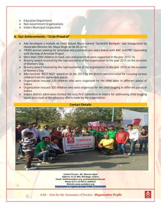 AAS – Aim for the Awareness of Society –Organization Profile
 Education Department
 Non-Government Organizations
 Indore Municipal Corporation
6. Our Achievements- “To be Proud of”
 AAs developed a module on Child Sexual Abuse named “Surakshit Bachpan” was inaugurated by
Honorable Minister Ms. Maya Singh on 06-05-2016.
 19000 women seeking for antenatal and postnatal care were linked with ANC and PNC counseling
with the help of Armman Project.
 More than 1000 children in need, care and protection were supported in the year 2015-16.
 Bravery award received by the representative of the organization in the year 2015 on the occasion
of Women’s Day
 Bravery award received by the representative of the organization in the year 2014 on the occasion
of Women’s Day
 AAs received ‘’BEST NGO’’ award on 26 Jan, 2013 by the district administration for rescuing various
children from the vulnerable places
 Organization rescued 220 children who were organized for the child labor in different places of
Indore
 Organization rescued 350 children who were organized for the child begging in different places of
Indore
 Indore district admiration formed the very first committee in Indore for addressing child begging
issues as a result of the advocacy efforts made by the organization
Contact Details
Contact Person – Mr. Waseem Iqbal
Address- H-33, MIG, RSS Nagar, Indore
Email –info@aasindore.org, aasindia@hotmail.com
Phone-0731-2570073, 4089521
Website-www.aasindore.org
Organization is registered under FCRA, 12 A and 80G
 