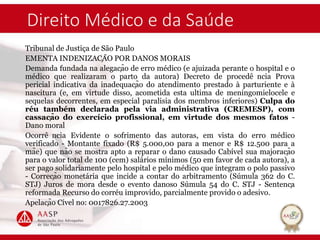 Direito Médico e da Saúde
Tribunal de Justiça de São Paulo
EMENTA INDENIZAÇÃO POR DANOS MORAIS
Demanda fundada na alegação de erro médico (e ajuizada perante o hospital e o
médico que realizaram o parto da autora) Decreto de procedê ncia Prova
pericial indicativa da inadequação do atendimento prestado à parturiente e à
nascitura (e, em virtude disso, acometida esta ultima de meningomielocele e
sequelas decorrentes, em especial paralisia dos membros inferiores) Culpa do
réu também declarada pela via administrativa (CREMESP), com
cassação do exercício profissional, em virtude dos mesmos fatos -
Dano moral
Ocorrê ncia Evidente o sofrimento das autoras, em vista do erro médico
verificado - Montante fixado (R$ 5.000,00 para a menor e R$ 12.500 para a
mãe) que não se mostra apto a reparar o dano causado Cabível sua majoração
para o valor total de 100 (cem) salários mínimos (50 em favor de cada autora), a
ser pago solidariamente pelo hospital e pelo médico que integram o polo passivo
- Correção monetária que incide a contar do arbitramento (Súmula 362 do C.
STJ) Juros de mora desde o evento danoso Súmula 54 do C. STJ - Sentença
reformada Recurso do corréu improvido, parcialmente provido o adesivo.
Apelação Cível no: 0017826.27.2003
 