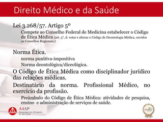 Direito Médico e da Saúde
Lei 3.268/57. Artigo 5º
Compete ao Conselho Federal de Medicina estabelecer o Código
de Ética Médica (art. 5°, d. votar e alterar o Código de Deontologia Médica, ouvidos
os Conselhos Regionais;)
Norma Ética.
norma punitiva-impositiva
Norma deontológica/diceológica.
O Código de Ética Médica como disciplinador jurídico
das relações médicas.
Destinatário da norma. Profissional Médico, no
exercício da profissão.
Preâmbulo do Código de Ética Médica: atividades de pesquisa,
ensino e administração de serviços de saúde.
 