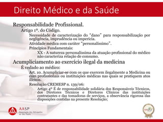 Direito Médico e da Saúde
Responsabilidade Profissional.
Artigo 1º. do Código.
Necessidade de caracterização do “dano” para responsabilização por
negligência, imprudência ou imperícia.
Atividade médica com caráter “personalíssimo”.
Princípios Fundamentais:
XX - A natureza personalíssima da atuação profissional do médico
não caracteriza relação de consumo.
Acumpliciamento ao exercício ilegal da medicina
É vedado ao médico:
Art. 10. Acumpliciar-se com os que exercem ilegalmente a Medicina ou
com profissionais ou instituições médicas nas quais se pratiquem atos
ilícitos.
Resolução CREMESP n. 139/06:
Artigo 4º É de responsabilidade solidária dos Responsáveis Técnicos,
dos Diretores Técnicos e Diretores Clínicos das instituições
contratantes e das tomadoras de serviços, a observância rigorosa das
disposições contidas na presente Resolução;
 