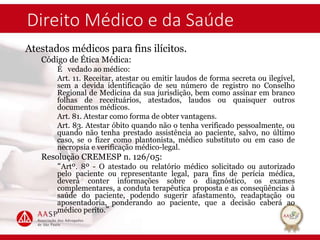 Direito Médico e da Saúde
Atestados médicos para fins ilícitos.
Código de Ética Médica:
É vedado ao médico:
Art. 11. Receitar, atestar ou emitir laudos de forma secreta ou ilegível,
sem a devida identificação de seu número de registro no Conselho
Regional de Medicina da sua jurisdição, bem como assinar em branco
folhas de receituários, atestados, laudos ou quaisquer outros
documentos médicos.
Art. 81. Atestar como forma de obter vantagens.
Art. 83. Atestar óbito quando não o tenha verificado pessoalmente, ou
quando não tenha prestado assistência ao paciente, salvo, no último
caso, se o fizer como plantonista, médico substituto ou em caso de
necropsia e verificação médico-legal.
Resolução CREMESP n. 126/05:
“Artº. 8º - O atestado ou relatório médico solicitado ou autorizado
pelo paciente ou representante legal, para fins de perícia médica,
deverá conter informações sobre o diagnóstico, os exames
complementares, a conduta terapêutica proposta e as conseqüências à
saúde do paciente, podendo sugerir afastamento, readaptação ou
aposentadoria, ponderando ao paciente, que a decisão caberá ao
médico perito.”
 