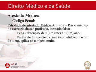 Direito Médico e da Saúde
Atestado Médico:
Código Penal:
Falsidade de Atestado Médico Art. 302 - Dar o médico,
no exercício da sua profissão, atestado falso:
Pena - detenção, de 1 (um) mês a 1 (um) ano.
Parágrafo único - Se o crime é cometido com o fim
de lucro, aplica-se também multa.
 
