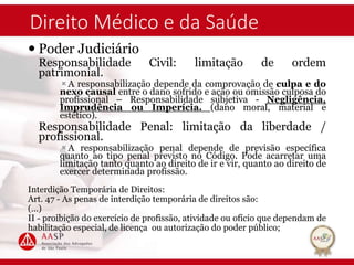 Direito Médico e da Saúde
 Poder Judiciário
Responsabilidade Civil: limitação de ordem
patrimonial.
A responsabilização depende da comprovação de culpa e do
nexo causal entre o dano sofrido e ação ou omissão culposa do
profissional – Responsabilidade subjetiva - Negligência,
Imprudência ou Imperícia. (dano moral, material e
estético).
Responsabilidade Penal: limitação da liberdade /
profissional.
A responsabilização penal depende de previsão específica
quanto ao tipo penal previsto no Código. Pode acarretar uma
limitação tanto quanto ao direito de ir e vir, quanto ao direito de
exercer determinada profissão.
Interdição Temporária de Direitos:
Art. 47 - As penas de interdição temporária de direitos são:
(...)
II - proibição do exercício de profissão, atividade ou ofício que dependam de
habilitação especial, de licença ou autorização do poder público;
 