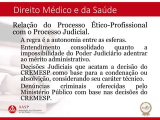 Direito Médico e da Saúde
Relação do Processo Ético-Profissional
com o Processo Judicial.
A regra é a autonomia entre as esferas.
Entendimento consolidado quanto a
impossibilidade do Poder Judiciário adentrar
ao mérito administrativo.
Decisões Judiciais que acatam a decisão do
CREMESP como base para a condenação ou
absolvição, considerando seu caráter técnico.
Denúncias criminais oferecidas pelo
Ministério Público com base nas decisões do
CREMESP.
 
