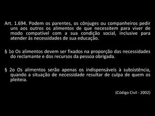 Art. 1.694. Podem os parentes, os cônjuges ou companheiros pedir uns aos outros os alimentos de que necessitem para viver de modo compatível com a sua condição social, inclusive para atender às necessidades de sua educação. § 1o Os alimentos devem ser fixados na proporção das necessidades do reclamante e dos recursos da pessoa obrigada. § 2o Os alimentos serão apenas os indispensáveis à subsistência, quando a situação de necessidade resultar de culpa de quem os pleiteia. (Código Civil - 2002) 
