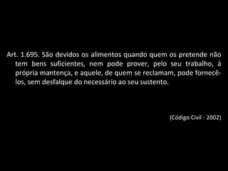 Art. 1.695. São devidos os alimentos quando quem os pretende não tem bens suficientes, nem pode prover, pelo seu trabalho, à própria mantença, e aquele, de quem se reclamam, pode fornecê-los, sem desfalque do necessário ao seu sustento. (Código Civil - 2002) 