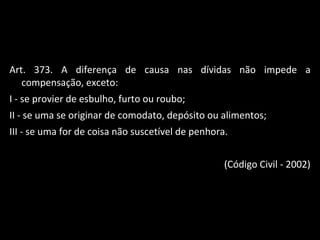 Art. 373. A diferença de causa nas dívidas não impede a compensação, exceto: I - se provier de esbulho, furto ou roubo; II - se uma se originar de comodato, depósito ou alimentos; III - se uma for de coisa não suscetível de penhora. (Código Civil - 2002) 