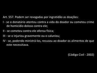Art. 557. Podem ser revogadas por ingratidão as doações: I - se o donatário atentou contra a vida do doador ou cometeu crime de homicídio doloso contra ele; II - se cometeu contra ele ofensa física; III - se o injuriou gravemente ou o caluniou; IV - se, podendo ministrá-los, recusou ao doador os alimentos de que este necessitava. (Código Civil - 2002) 