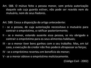 Art. 588. O mútuo feito a pessoa menor, sem prévia autorização daquele sob cuja guarda estiver, não pode ser reavido nem do mutuário, nem de seus fiadores. Art. 589. Cessa a disposição do artigo antecedente: I - se a pessoa, de cuja autorização necessitava o mutuário para contrair o empréstimo, o ratificar posteriormente; II - se o menor, estando ausente essa pessoa, se viu obrigado a contrair o empréstimo para os seus alimentos habituais; III - se o menor tiver bens ganhos com o seu trabalho. Mas, em tal caso, a execução do credor não lhes poderá ultrapassar as forças; IV - se o empréstimo reverteu em benefício do menor; V - se o menor obteve o empréstimo maliciosamente. (Código Civil - 2002) 