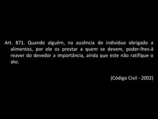Art. 871. Quando alguém, na ausência do indivíduo obrigado a alimentos, por ele os prestar a quem se devem, poder-lhes-á reaver do devedor a importância, ainda que este não ratifique o ato. (Código Civil - 2002) 