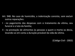 Art. 948. No caso de homicídio, a indenização consiste, sem excluir outras reparações:  I - no pagamento das despesas com o tratamento da vítima, seu funeral e o luto da família; II - na prestação de alimentos às pessoas a quem o morto os devia, levando-se em conta a duração provável da vida da vítima. (Código Civil - 2002) 