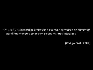 Art. 1.590. As disposições relativas à guarda e prestação de alimentos aos filhos menores estendem-se aos maiores incapazes. (Código Civil - 2002) 