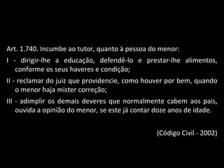 Art. 1.740. Incumbe ao tutor, quanto à pessoa do menor: I - dirigir-lhe a educação, defendê-lo e prestar-lhe alimentos, conforme os seus haveres e condição; II - reclamar do juiz que providencie, como houver por bem, quando o menor haja mister correção; III - adimplir os demais deveres que normalmente cabem aos pais, ouvida a opinião do menor, se este já contar doze anos de idade. (Código Civil - 2002) 