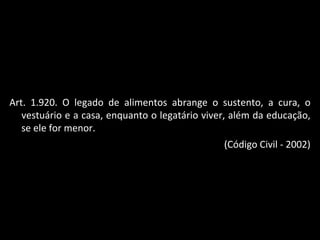 Art. 1.920. O legado de alimentos abrange o sustento, a cura, o vestuário e a casa, enquanto o legatário viver, além da educação, se ele for menor. (Código Civil - 2002) 