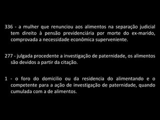 336 - a mulher que renunciou aos alimentos na separação judicial tem direito à pensão previdenciária por morte do ex-marido, comprovada a necessidade econômica superveniente. 277 - julgada procedente a investigação de paternidade, os alimentos são devidos a partir da citação. 1 - o foro do domicilio ou da residencia do alimentando e o competente para a ação de investigação de paternidade, quando cumulada com a de alimentos. 