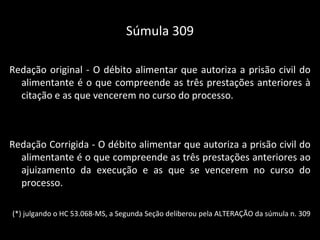 Súmula 309 Redação original - O débito alimentar que autoriza a prisão civil do alimentante é o que compreende as três prestações anteriores à citação e as que vencerem no curso do processo. Redação Corrigida - O débito alimentar que autoriza a prisão civil do alimentante é o que compreende as três prestações anteriores ao ajuizamento da execução e as que se vencerem no curso do processo. (*) julgando o HC 53.068-MS, a Segunda Seção deliberou pela ALTERAÇÃO da súmula n. 309 