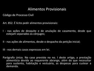 Alimentos Provisionais Código de Processo Civil Art. 852. É lícito pedir alimentos provisionais: I - nas ações de desquite e de anulação de casamento, desde que estejam separados os cônjuges; II - nas ações de alimentos, desde o despacho da petição inicial; III - nos demais casos expressos em lei. Parágrafo único. No caso previsto no no. I deste artigo, a prestação alimentícia devida ao requerente abrange, além do que necessitar para sustento, habitação e vestuário, as despesas para custear a demanda. 