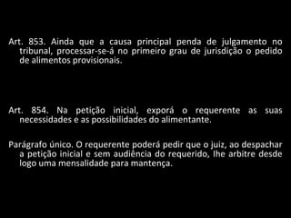Art. 853. Ainda que a causa principal penda de julgamento no tribunal, processar-se-á no primeiro grau de jurisdição o pedido de alimentos provisionais. Art. 854. Na petição inicial, exporá o requerente as suas necessidades e as possibilidades do alimentante. Parágrafo único. O requerente poderá pedir que o juiz, ao despachar a petição inicial e sem audiência do requerido, Ihe arbitre desde logo uma mensalidade para mantença. 