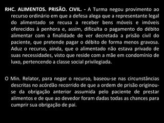 RHC. ALIMENTOS. PRISÃO. CIVIL. -  A Turma negou provimento ao recurso ordinário em que a defesa alega que a representante legal do alimentado se recusa a receber bens móveis e imóveis oferecidos à penhora e, assim, dificulta o pagamento do débito alimentar com a finalidade de ver decretada a prisão civil do paciente, que pretende pagar o débito de forma menos gravosa. Aduz o recurso, ainda, que o alimentado não estava privado de suas necessidades, visto que reside com a mãe em condomínio de luxo, pertencendo a classe social privilegiada.  O Min. Relator, para negar o recurso, baseou-se nas circunstâncias descritas no acórdão recorrido de que a ordem de prisão originou-se da obrigação anterior assumida pelo paciente de prestar alimentos e de que ao devedor foram dadas todas as chances para cumprir sua obrigação de pai.  