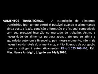 ALIMENTOS TRANSITÓRIOS. -  A estipulação de alimentos transitórios (por tempo certo) é possível quando o alimentando ainda possua idade, condição e formação profissional compatíveis com sua provável inserção no mercado de trabalho. Assim, a necessidade de alimentos perdura apenas até que se atinja a aguardada autonomia financeira, pois, nesse momento, não mais necessitará da tutela do alimentante, então, liberado da obrigação (que se extinguirá automaticamente).  REsp 1.025.769-MG , Rel. Min. Nancy Andrighi, julgado em 24/8/2010. 